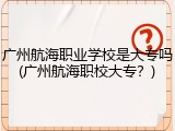 广州航海职业学校是大专吗(广州航海职校大专？)