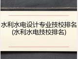 水利水电设计专业技校排名(水利水电技校排名)