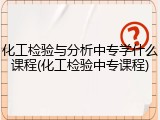 化工检验与分析中专学什么课程(化工检验中专课程)