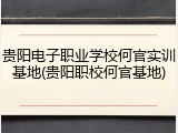贵阳电子职业学校何官实训基地(贵阳职校何官基地)
