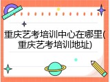 重庆艺考培训中心在哪里(重庆艺考培训地址)