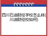 四川石油财经学校怎么样(川油财经校如何)