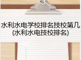 水利水电学校排名技校第几(水利水电技校排名)