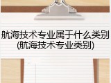 航海技术专业属于什么类别(航海技术专业类别)