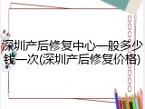 深圳产后修复中心一般多少钱一次(深圳产后修复价格)