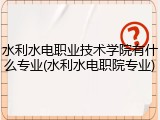 水利水电职业技术学院有什么专业(水利水电职院专业)