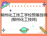 柳州化工技工学校预备技师(柳州化工技师)