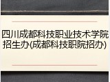四川成都科技职业技术学院招生办(成都科技职院招办)