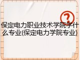 保定电力职业技术学院学什么专业(保定电力学院专业)