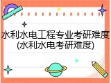 水利水电工程专业考研难度(水利水电考研难度)