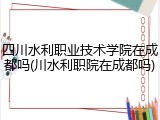 四川水利职业技术学院在成都吗(川水利职院在成都吗)
