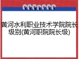 黄河水利职业技术学院院长级别(黄河职院院长级)