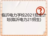 临沂电力学校2021招生计划(临沂电力21招生)