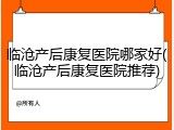 临沧产后康复医院哪家好(临沧产后康复医院推荐)