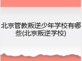 北京管教叛逆少年学校有哪些(北京叛逆学校)