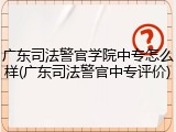 广东司法警官学院中专怎么样(广东司法警官中专评价)