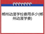 郴州动漫学校费用多少(郴州动漫学费)
