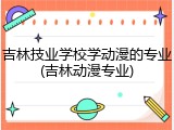 吉林技业学校学动漫的专业(吉林动漫专业)