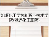 能源化工学校和职业技术学院(能源化工职院)