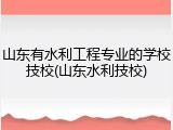 山东有水利工程专业的学校技校(山东水利技校)