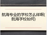 航海专业的学校怎么样啊(航海学校如何)