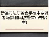 新疆司法厅警官学校中专能考吗(新疆司法警官中专招生)