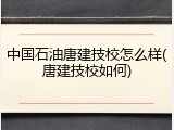 中国石油唐建技校怎么样(唐建技校如何)