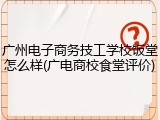 广州电子商务技工学校饭堂怎么样(广电商校食堂评价)