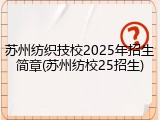苏州纺织技校2025年招生简章(苏州纺校25招生)