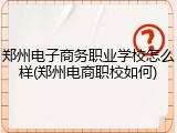 郑州电子商务职业学校怎么样(郑州电商职校如何)