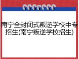 南宁全封闭式叛逆学校中专招生(南宁叛逆学校招生)