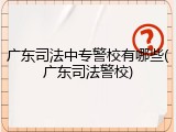 广东司法中专警校有哪些(广东司法警校)