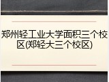 郑州轻工业大学面积三个校区(郑轻大三个校区)