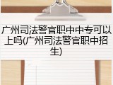广州司法警官职中中专可以上吗(广州司法警官职中招生)