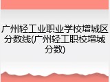 广州轻工业职业学校增城区分数线(广州轻工职校增城分数)