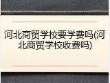 河北商贸学校要学费吗(河北商贸学校收费吗)