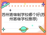 苏州寄宿制学校哪个好(苏州寄宿学校推荐)