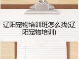 辽阳宠物培训班怎么找(辽阳宠物培训)