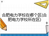 合肥电力学校在哪个区(合肥电力学校所在区)