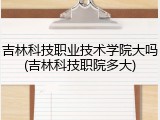 吉林科技职业技术学院大吗(吉林科技职院多大)
