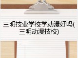 三明技业学校学动漫好吗(三明动漫技校)