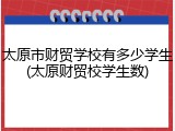 太原市财贸学校有多少学生(太原财贸校学生数)