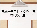 玉林电子工业学校招生(玉林电校招生)