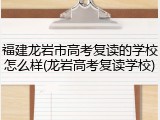 福建龙岩市高考复读的学校怎么样(龙岩高考复读学校)