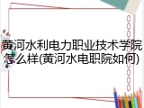 黄河水利电力职业技术学院怎么样(黄河水电职院如何)