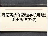 湖南青少年叛逆学校地址(湖南叛逆学校)