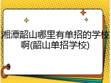 湘潭韶山哪里有单招的学校啊(韶山单招学校)