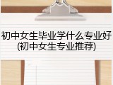 初中女生毕业学什么专业好(初中女生专业推荐)