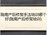 陇南产后修复手法培训哪个好(陇南产后修复培训)