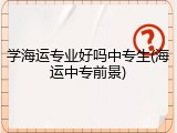 学海运专业好吗中专生(海运中专前景)
